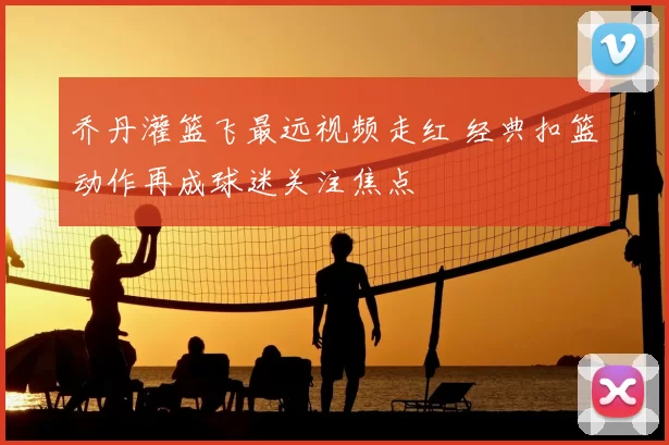 乔丹灌篮飞最远视频走红 经典扣篮动作再成球迷关注焦点