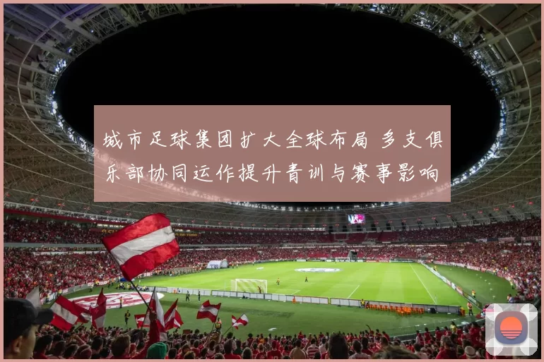 城市足球集团扩大全球布局 多支俱乐部协同运作提升青训与赛事影响力