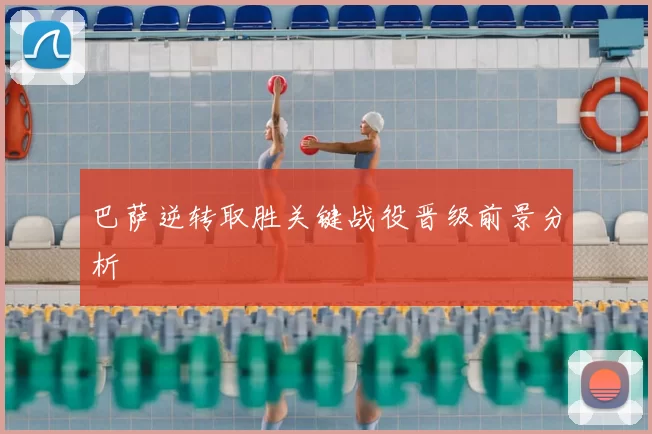 巴萨逆转取胜关键战役晋级前景分析