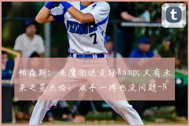 帕森斯：老鹰刚送走杨&又有未来之星杰伦，放手一搏也没问题-NBA新闻