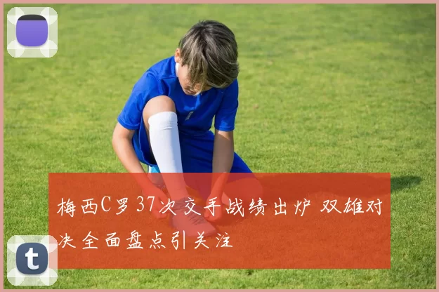 梅西C罗37次交手战绩出炉 双雄对决全面盘点引关注