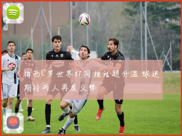 梅西C罗世界杯同框话题升温 球迷期待两人再度交锋