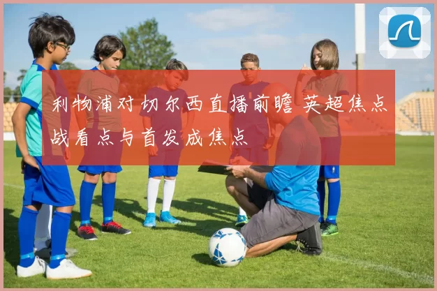 利物浦对切尔西直播前瞻 英超焦点战看点与首发成焦点