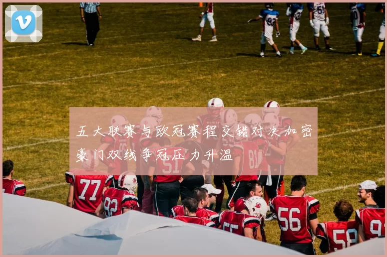 五大联赛与欧冠赛程交错对决加密豪门双线争冠压力升温