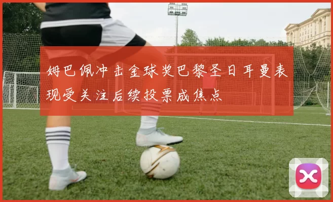 姆巴佩冲击金球奖巴黎圣日耳曼表现受关注后续投票成焦点