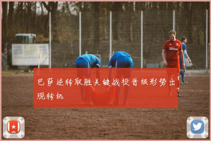 巴萨逆转取胜关键战役晋级形势出现转机