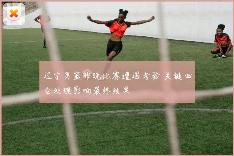 辽宁男篮昨晚比赛遭遇考验 关键回合处理影响最终结果