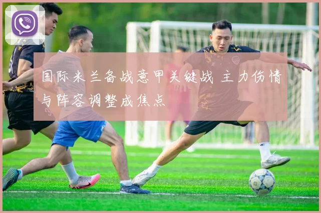 国际米兰备战意甲关键战 主力伤情与阵容调整成焦点