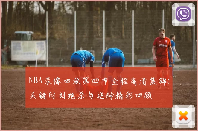 NBA录像回放第四节全程高清集锦:关键时刻绝杀与逆转精彩回顾