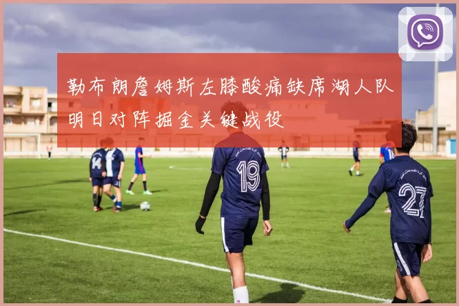 勒布朗詹姆斯左膝酸痛缺席湖人队明日对阵掘金关键战役