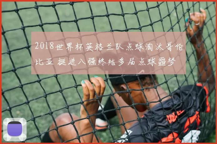 2018世界杯英格兰队点球淘汰哥伦比亚 挺进八强终结多届点球噩梦