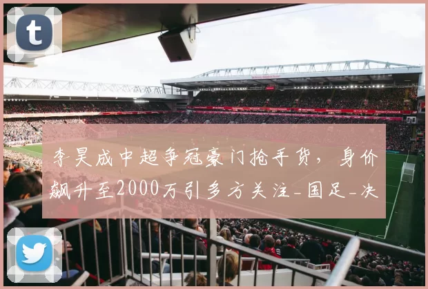 李昊成中超争冠豪门抢手货,身价飙升至2000万引多方关注_国足_决赛_实力