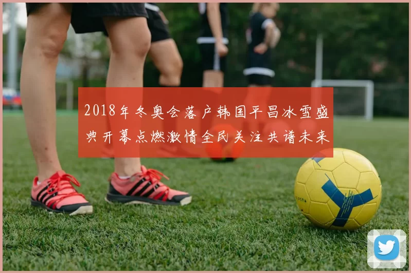 2018年冬奥会落户韩国平昌冰雪盛典开幕点燃激情全民关注共谱未来