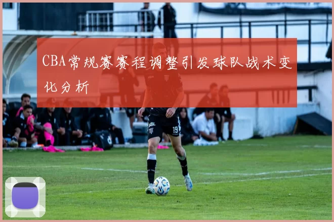 CBA常规赛赛程调整引发球队战术变化分析