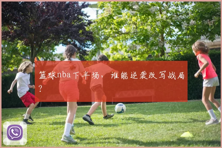 篮球nba下半场,谁能逆袭改写战局?