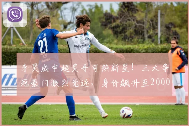李昊成中超炙手可热新星!三大争冠豪门激烈竞逐,身价飙升至2000万_李昊莫_国足_决赛