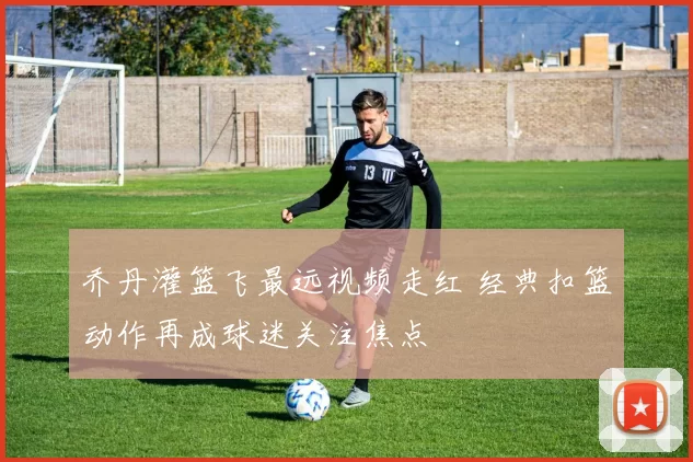 乔丹灌篮飞最远视频走红 经典扣篮动作再成球迷关注焦点