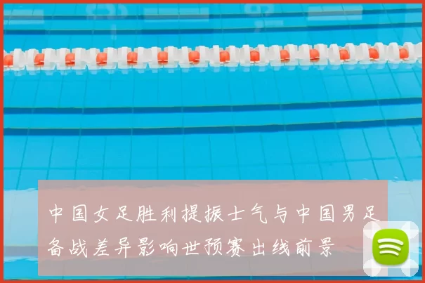 中国女足胜利提振士气与中国男足备战差异影响世预赛出线前景