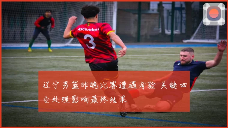 辽宁男篮昨晚比赛遭遇考验 关键回合处理影响最终结果