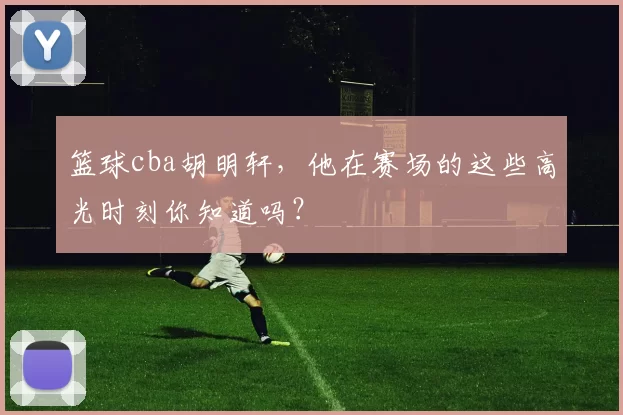 篮球cba胡明轩，他在赛场的这些高光时刻你知道吗？