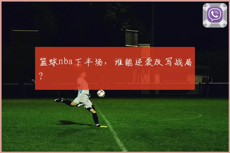 篮球nba下半场,谁能逆袭改写战局?