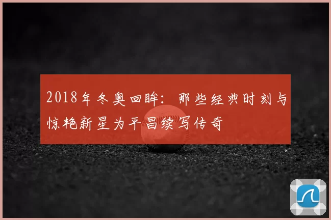 2018年冬奥回眸：那些经典时刻与惊艳新星为平昌续写传奇