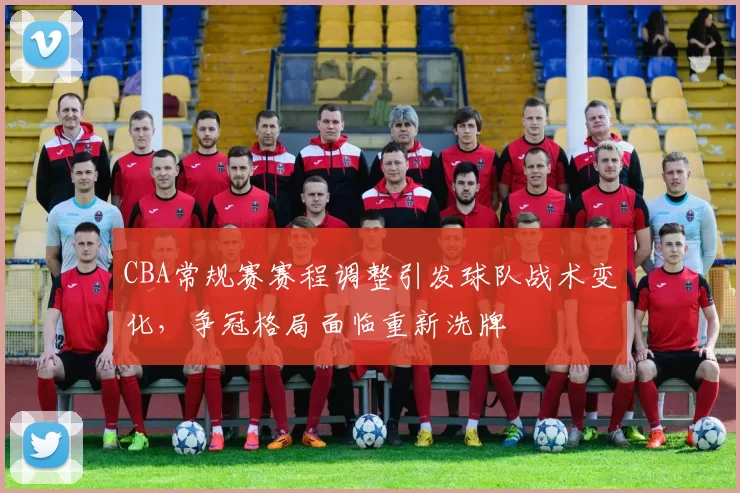 CBA常规赛赛程调整引发球队战术变化,争冠格局面临重新洗牌