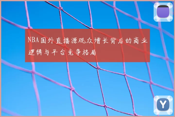 NBA国外直播源观众增长背后的商业逻辑与平台竞争格局