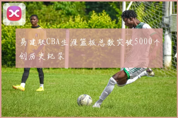 易建联CBA生涯篮板总数突破5000个创历史纪录