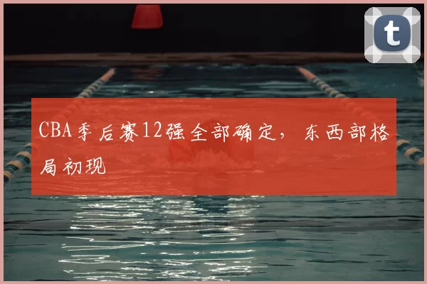 CBA季后赛12强全部确定，东西部格局初现