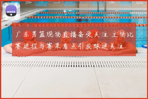 广东男篮现场直播备受关注 主场比赛进程与赛果看点引发球迷关注