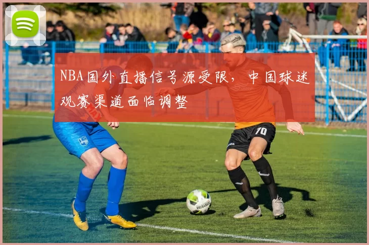 NBA国外直播信号源受限,中国球迷观赛渠道面临调整