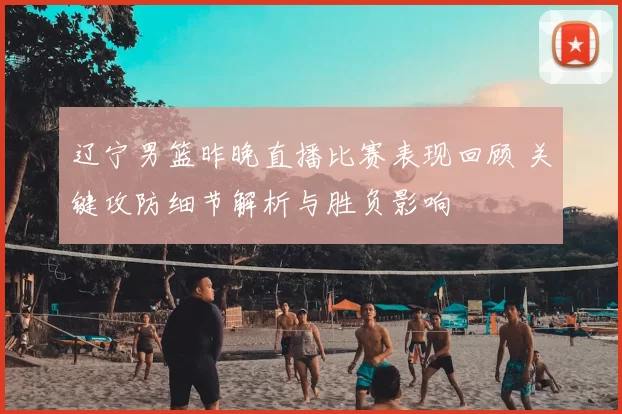 辽宁男篮昨晚直播比赛表现回顾 关键攻防细节解析与胜负影响