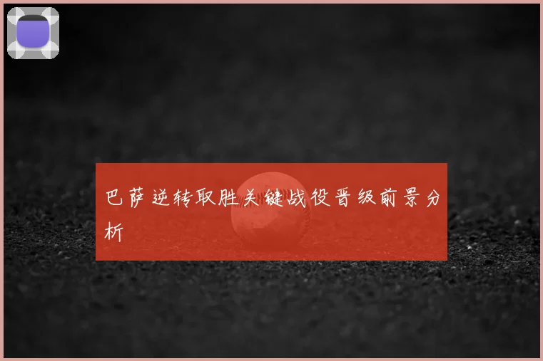 巴萨逆转取胜关键战役晋级前景分析