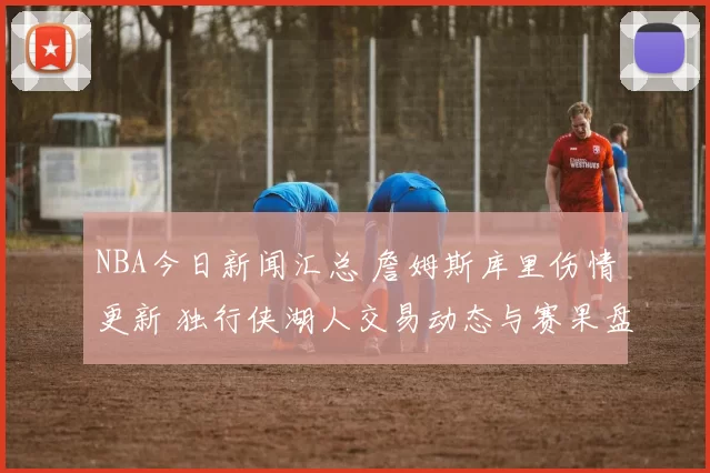NBA今日新闻汇总 詹姆斯库里伤情更新 独行侠湖人交易动态与赛果盘点