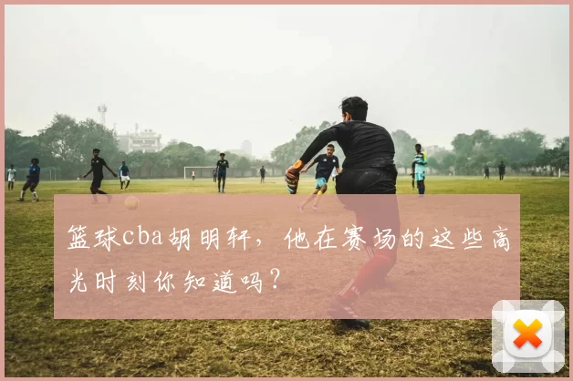 篮球cba胡明轩，他在赛场的这些高光时刻你知道吗？