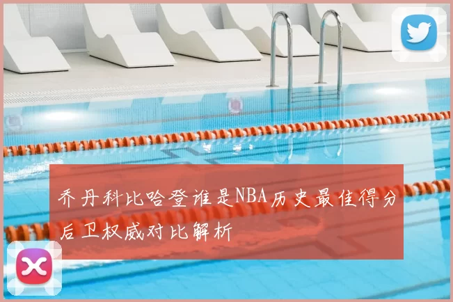 乔丹科比哈登谁是NBA历史最佳得分后卫权威对比解析
