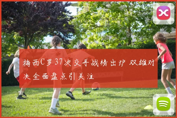 梅西C罗37次交手战绩出炉 双雄对决全面盘点引关注