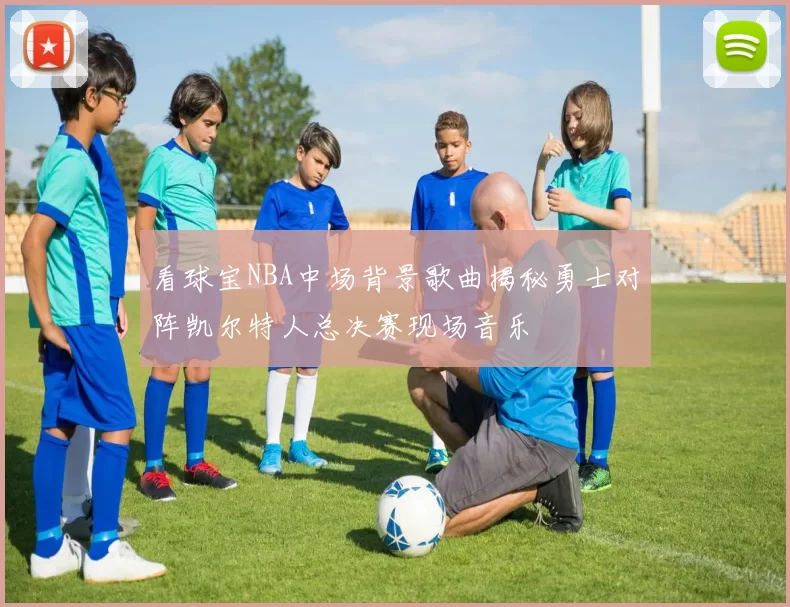 看球宝NBA中场背景歌曲揭秘勇士对阵凯尔特人总决赛现场音乐