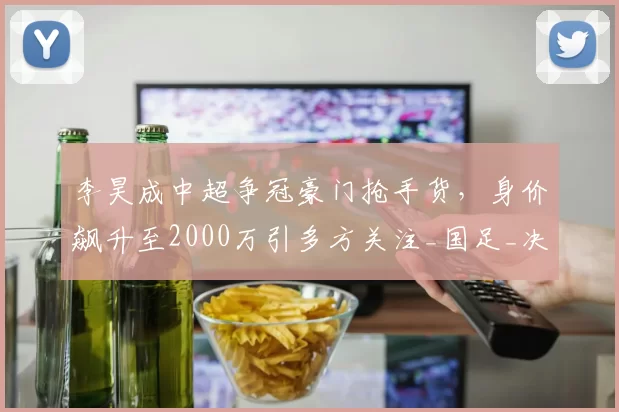 李昊成中超争冠豪门抢手货,身价飙升至2000万引多方关注_国足_决赛_实力