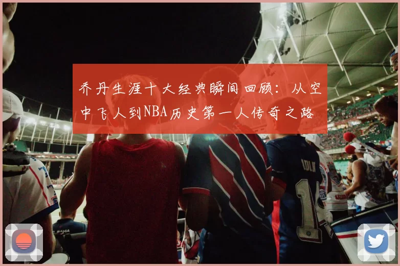 乔丹生涯十大经典瞬间回顾：从空中飞人到NBA历史第一人传奇之路