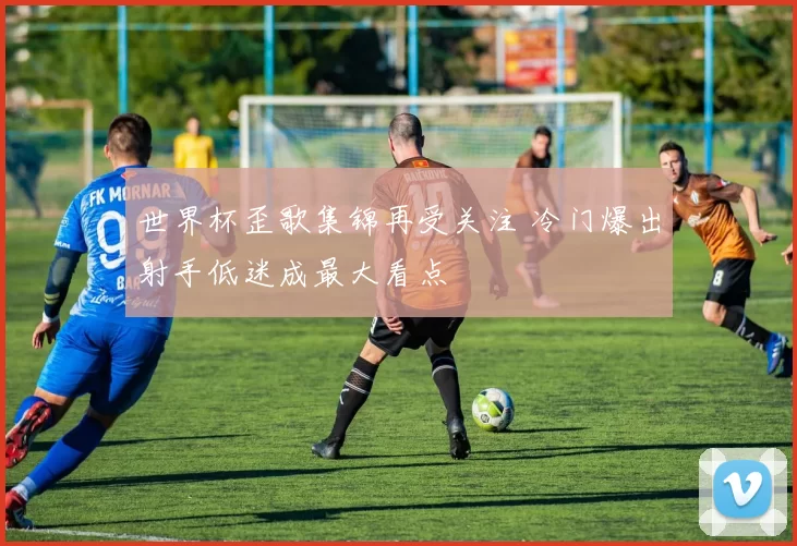 世界杯歪歌集锦再受关注 冷门爆出射手低迷成最大看点