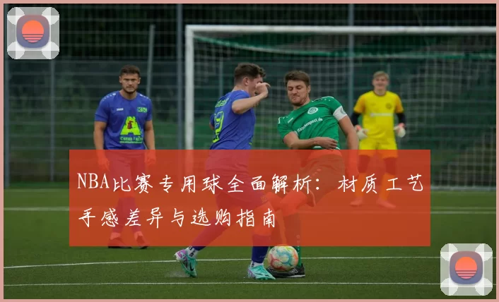 NBA比赛专用球全面解析：材质工艺手感差异与选购指南