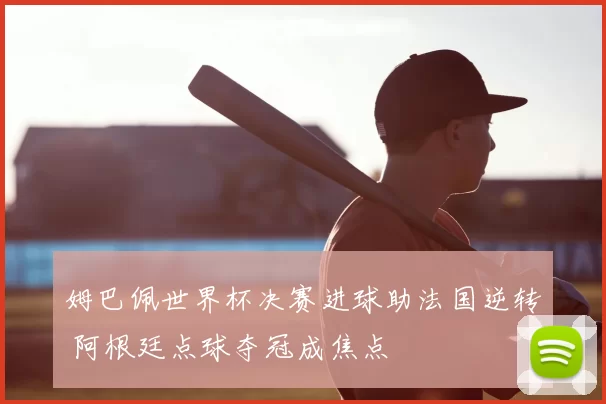 姆巴佩世界杯决赛进球助法国逆转 阿根廷点球夺冠成焦点