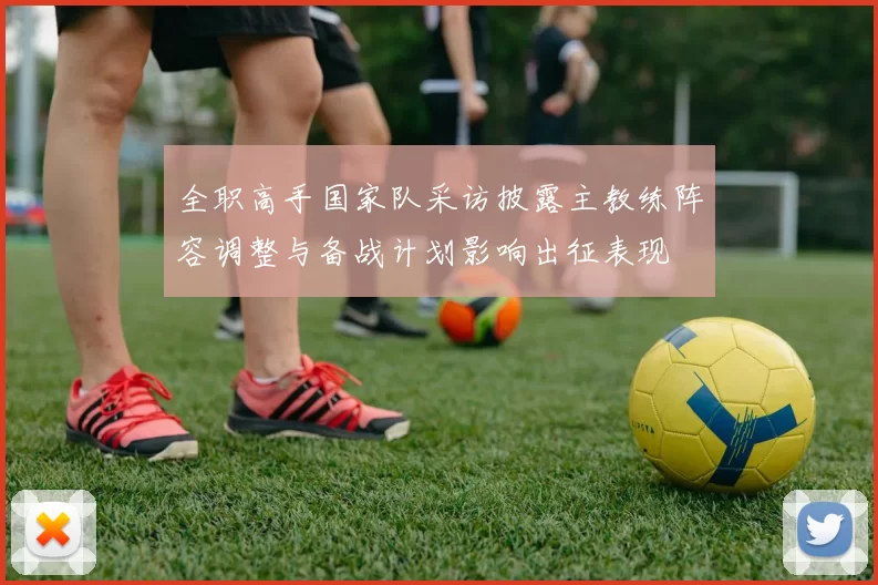 全职高手国家队采访披露主教练阵容调整与备战计划影响出征表现