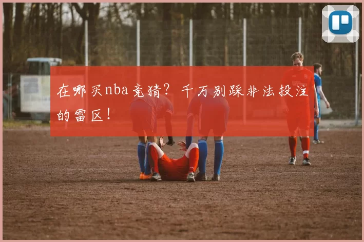 在哪买nba竞猜?千万别踩非法投注的雷区!