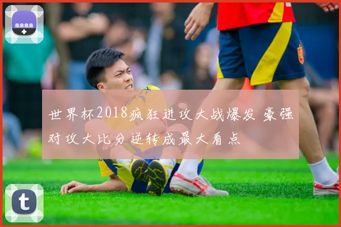 世界杯2018疯狂进攻大战爆发 豪强对攻大比分逆转成最大看点
