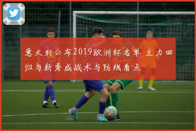 意大利公布2019欧洲杯名单 主力回归与新秀成战术与防线看点