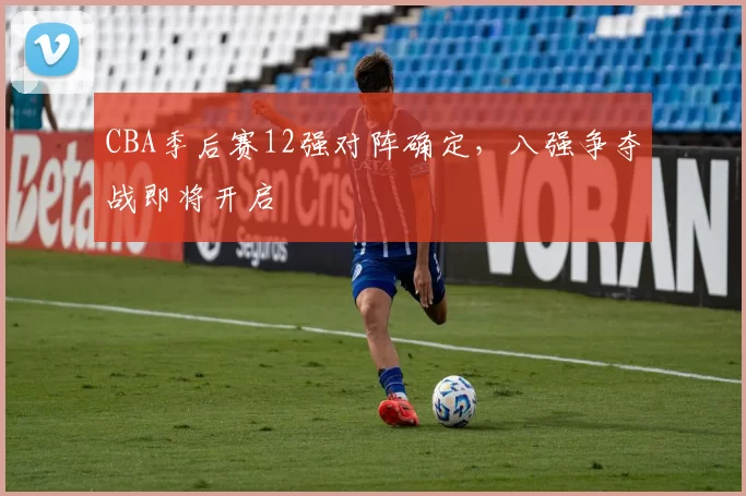 CBA季后赛12强对阵确定，八强争夺战即将开启