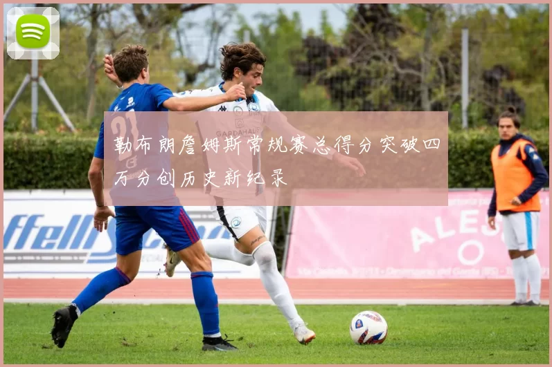 勒布朗詹姆斯常规赛总得分突破四万分创历史新纪录